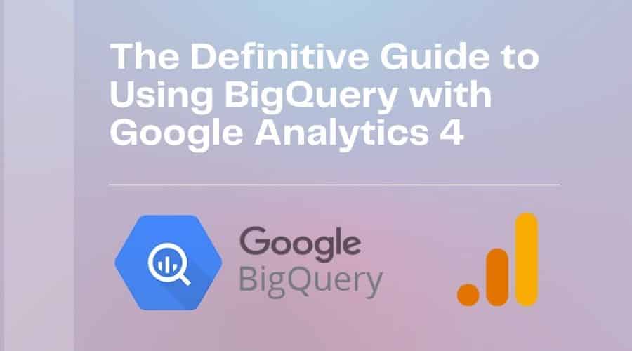 The Definitive Guide to Using BigQuery with Google Analytics 4